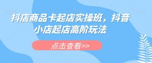 抖店商品卡起店实操班，抖音小店起店高阶玩法-第一资源库