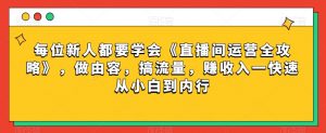 每位新人都要学会《直播间运营全攻略》,做由容,搞流量,赚收入一快速从小白到内行-第一资源库