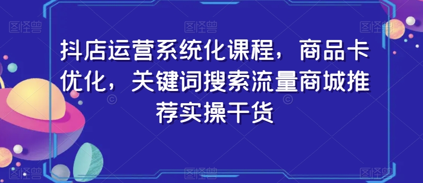 抖店运营系统化课程,商品卡优化,关键词搜索流量商城推荐实操干货-第一资源库
