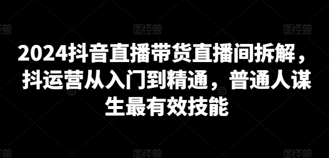 2024抖音直播带货直播间拆解,抖运营从入门到精通,普通人谋生最有效技能-第一资源库