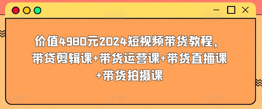价值4980元2024短视频带货教程,带贷剪辑课+带货运营课+带货直播课+带货拍摄课-第一资源库