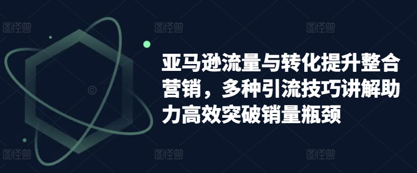 亚马逊流量与转化提升整合营销,多种引流技巧讲解助力高效突破销量瓶颈-第一资源库