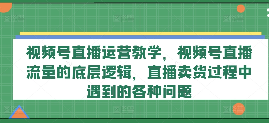视频号直播运营教学,视频号直播流量的底层逻辑,直播卖货过程中遇到的各种问题-第一资源库
