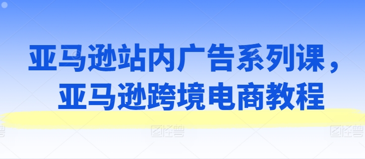 亚马逊站内广告系列课，亚马逊跨境电商教程-第一资源库