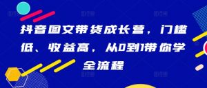 抖音图文带货成长营,门槛低、收益高,从0到1带你学全流程-第一资源库