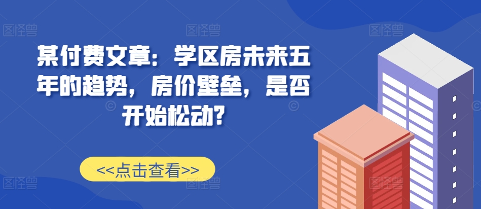 某付费文章:学区房未来五年的趋势,房价壁垒,是否开始松动?-第一资源库