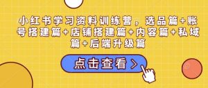 小红书学习资料训练营,选品篇+账号搭建篇+店铺搭建篇+内容篇+私域篇+后端升级篇-第一资源库